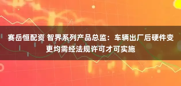 赛岳恒配资 智界系列产品总监：车辆出厂后硬件变更均需经法规许可才可实施