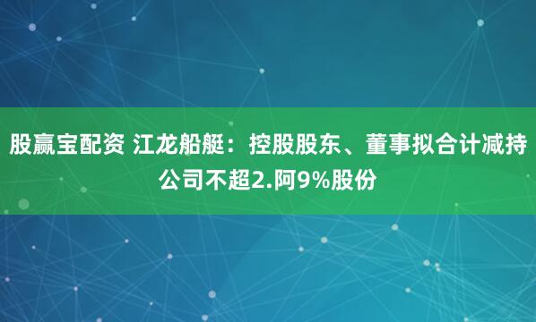 股赢宝配资 江龙船艇：控股股东、董事拟合计减持公司不超2.阿9%股份