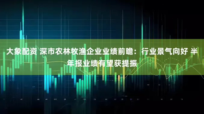 大象配资 深市农林牧渔企业业绩前瞻：行业景气向好 半年报业绩有望获提振
