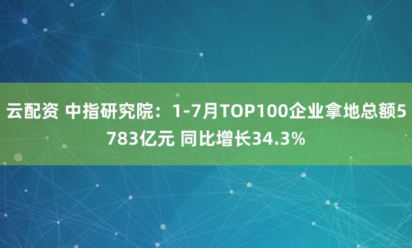 云配资 中指研究院：1-7月TOP100企业拿地总额5783亿元 同比增长34.3%