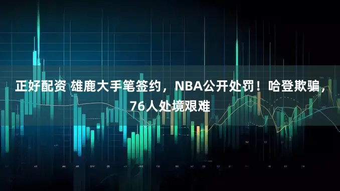 正好配资 雄鹿大手笔签约，NBA公开处罚！哈登欺骗，76人处境艰难