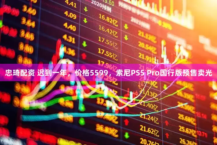 忠琦配资 迟到一年，价格5599，索尼PS5 Pro国行版预售卖光