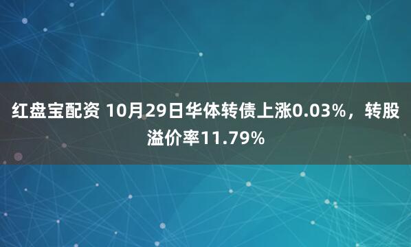 红盘宝配资 10月29日华体转债上涨0.03%，转股溢价率11.79%