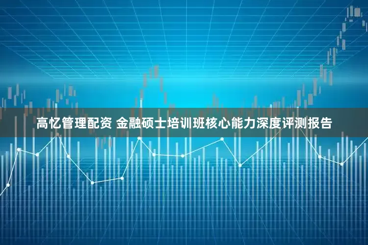 高忆管理配资 金融硕士培训班核心能力深度评测报告