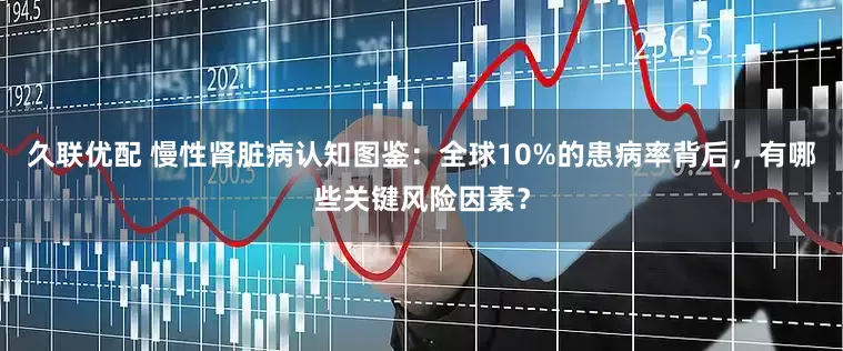 久联优配 慢性肾脏病认知图鉴：全球10%的患病率背后，有哪些关键风险因素？