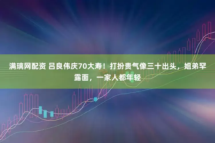 满璃网配资 吕良伟庆70大寿！打扮贵气像三十出头，姐弟罕露面，一家人都年轻