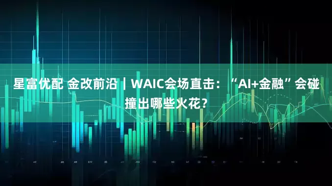 星富优配 金改前沿｜WAIC会场直击：“AI+金融”会碰撞出哪些火花？