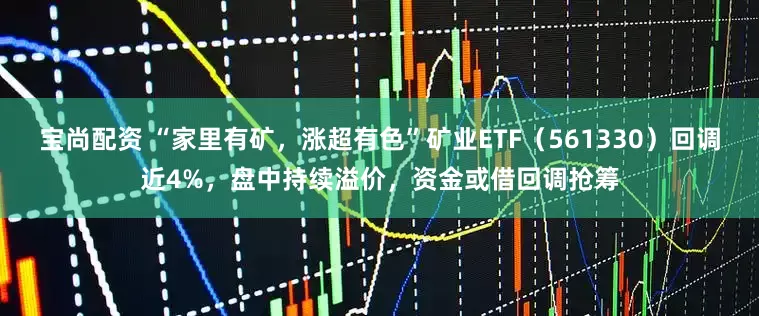 宝尚配资 “家里有矿，涨超有色”矿业ETF（561330）回调近4%，盘中持续溢价，资金或借回调抢筹
